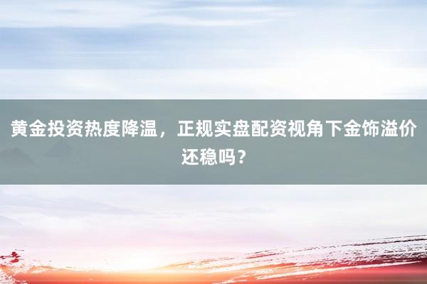 黄金投资热度降温，正规实盘配资视角下金饰溢价还稳吗？