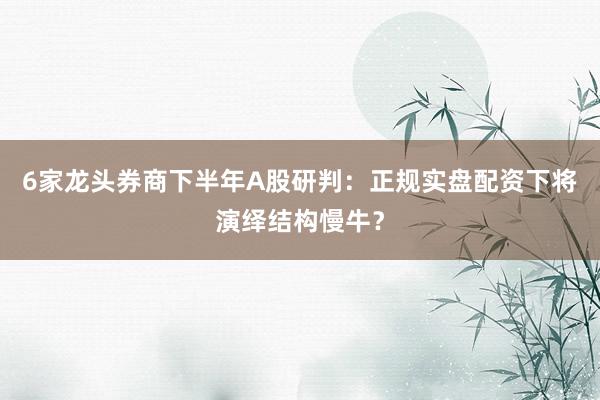 6家龙头券商下半年A股研判：正规实盘配资下将演绎结构慢牛？