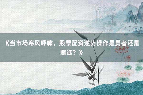《当市场寒风呼啸，股票配资逆势操作是勇者还是赌徒？》