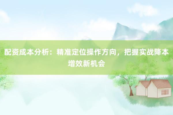 配资成本分析：精准定位操作方向，把握实战降本增效新机会