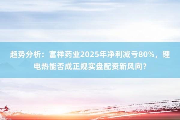 趋势分析：富祥药业2025年净利减亏80%，锂电热能否成正规实盘配资新风向？