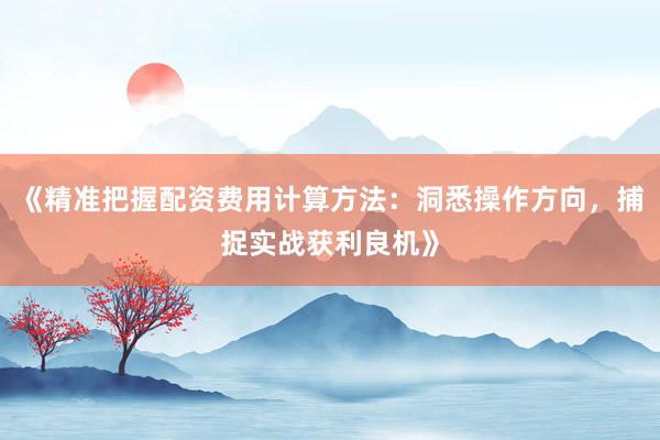 《精准把握配资费用计算方法：洞悉操作方向，捕捉实战获利良机》