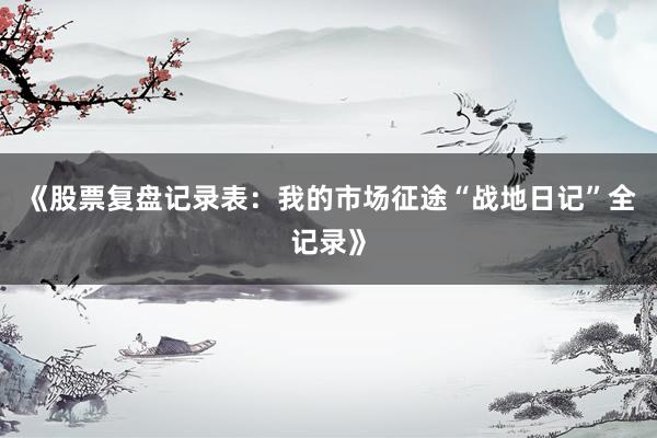 《股票复盘记录表：我的市场征途“战地日记”全记录》