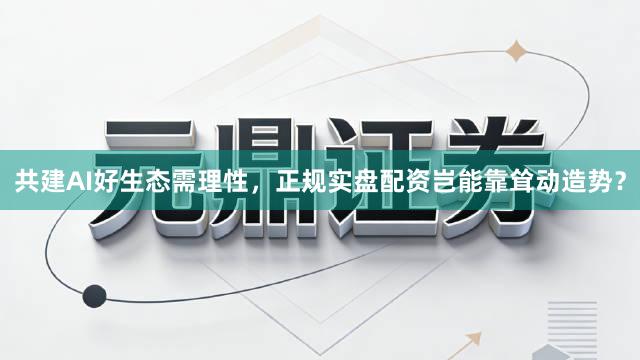 共建AI好生态需理性，正规实盘配资岂能靠耸动造势？