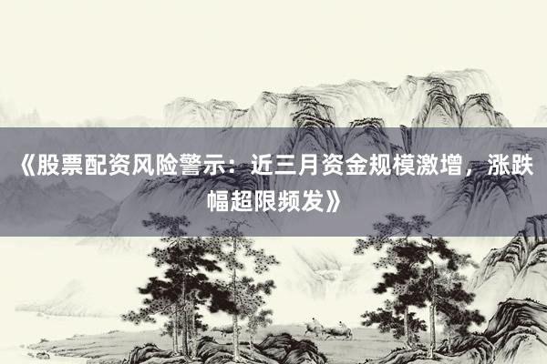 《股票配资风险警示：近三月资金规模激增，涨跌幅超限频发》