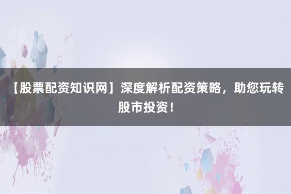 【股票配资知识网】深度解析配资策略，助您玩转股市投资！