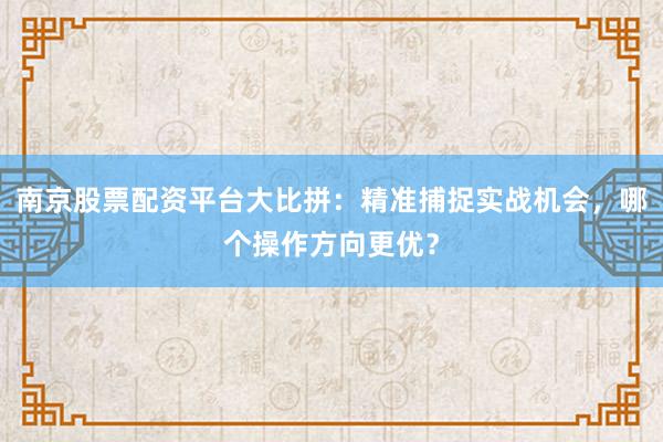 南京股票配资平台大比拼:精准捕捉实战机会,哪个操作方向更优?