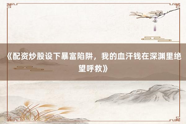 《配资炒股设下暴富陷阱，我的血汗钱在深渊里绝望呼救》