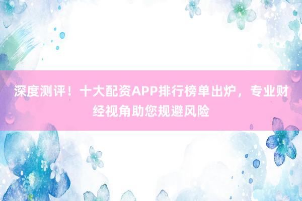 深度测评！十大配资APP排行榜单出炉，专业财经视角助您规避风险