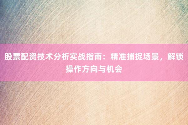 股票配资技术分析实战指南：精准捕捉场景，解锁操作方向与机会