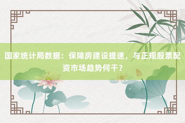 国家统计局数据:保障房建设提速,与正规股票配资市场趋势何干?