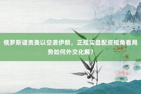 俄罗斯谴责美以空袭伊朗，正规实盘配资视角看局势如何外交化解？