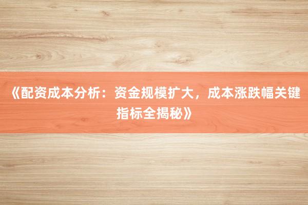 《配资成本分析：资金规模扩大，成本涨跌幅关键指标全揭秘》