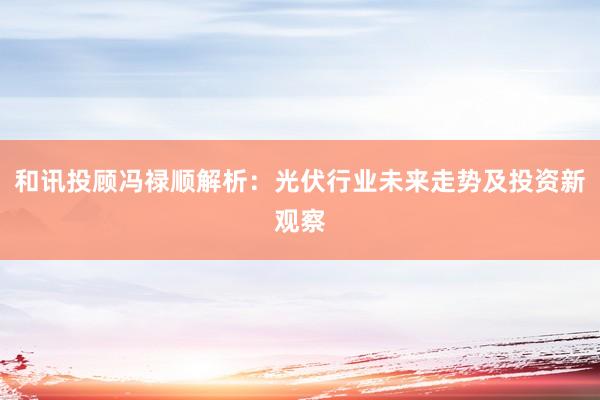 和讯投顾冯禄顺解析：光伏行业未来走势及投资新观察