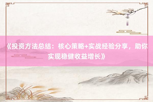 《投资方法总结：核心策略+实战经验分享，助你实现稳健收益增长》