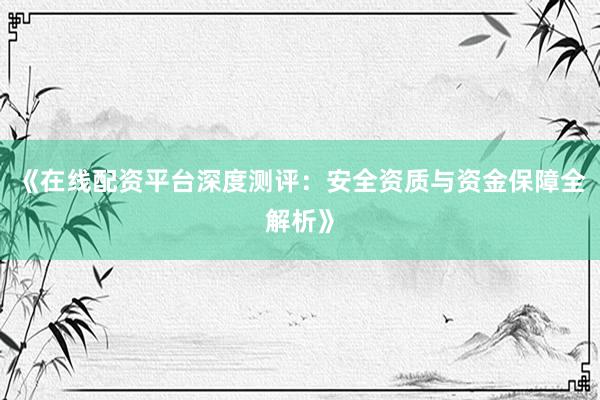 《在线配资平台深度测评：安全资质与资金保障全解析》