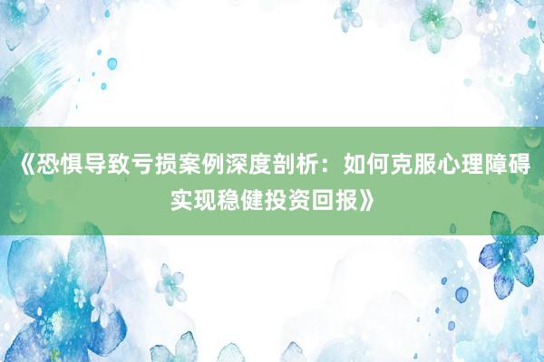 《恐惧导致亏损案例深度剖析：如何克服心理障碍实现稳健投资回报》