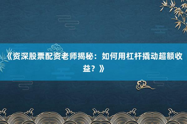 《资深股票配资老师揭秘：如何用杠杆撬动超额收益？》