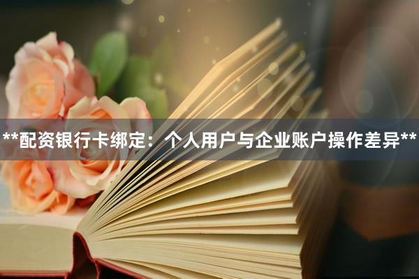 **配资银行卡绑定：个人用户与企业账户操作差异**