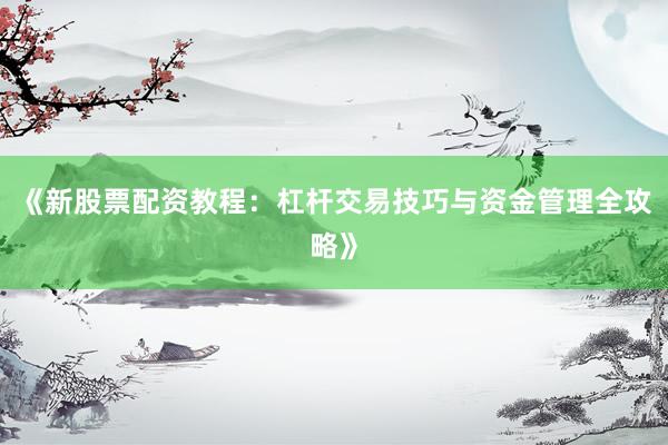 《新股票配资教程：杠杆交易技巧与资金管理全攻略》