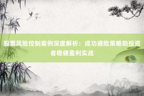 股票风险控制案例深度解析：成功避险策略助投资者稳健盈利实战