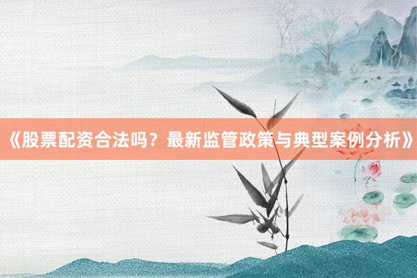 《股票配资合法吗？最新监管政策与典型案例分析》