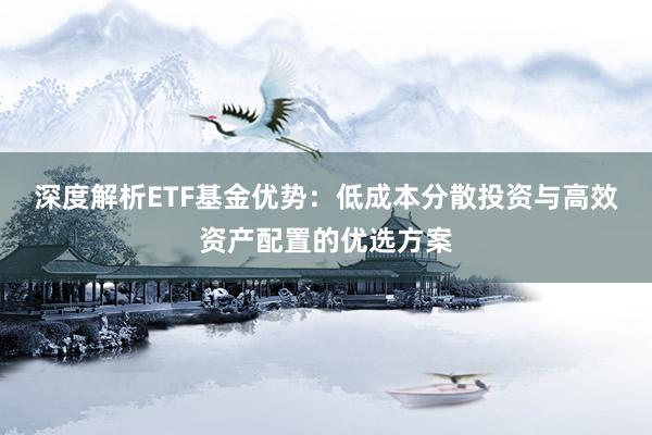 深度解析ETF基金优势:低成本分散投资与高效资产配置的优选方案