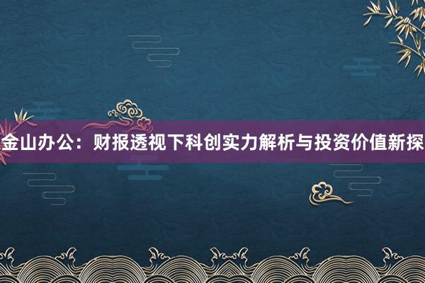 金山办公：财报透视下科创实力解析与投资价值新探