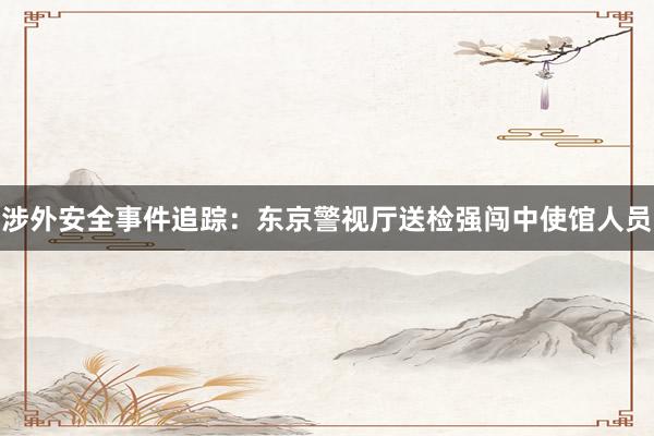 涉外安全事件追踪：东京警视厅送检强闯中使馆人员