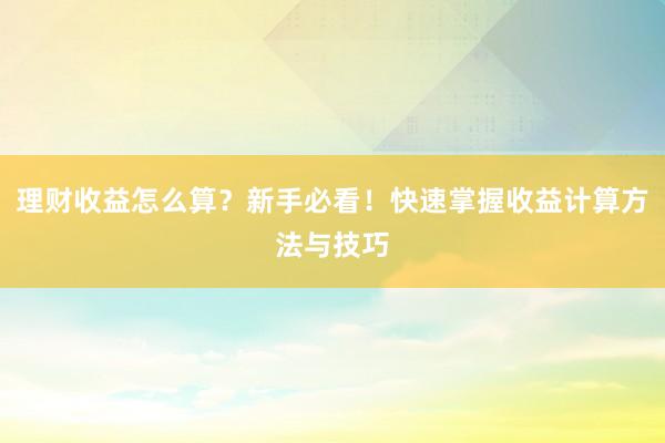 理财收益怎么算？新手必看！快速掌握收益计算方法与技巧