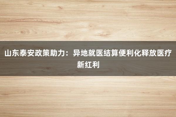 山东泰安政策助力：异地就医结算便利化释放医疗新红利