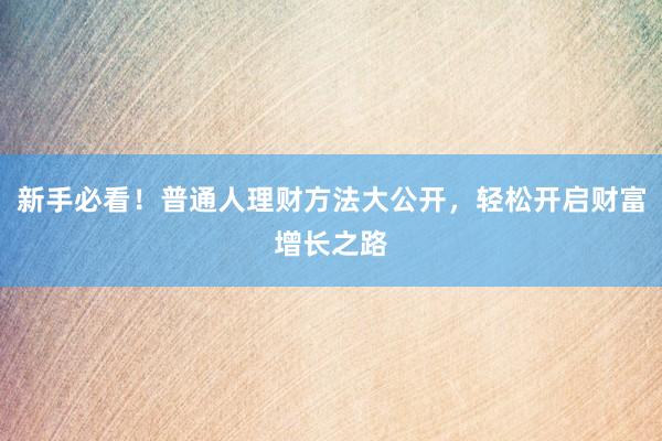 新手必看！普通人理财方法大公开，轻松开启财富增长之路