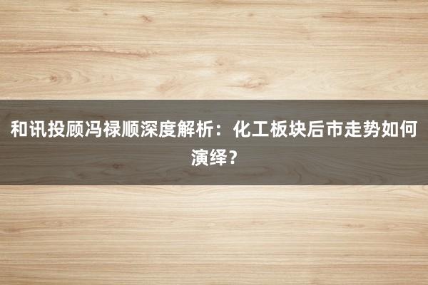 和讯投顾冯禄顺深度解析：化工板块后市走势如何演绎？
