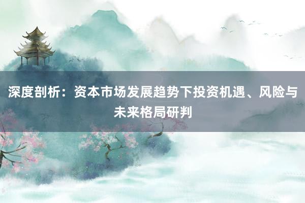 深度剖析：资本市场发展趋势下投资机遇、风险与未来格局研判