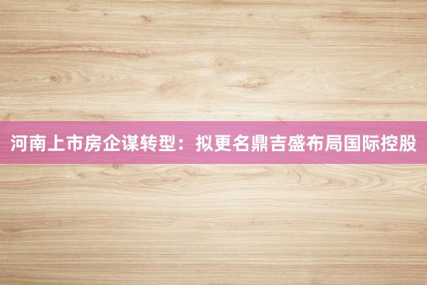 河南上市房企谋转型：拟更名鼎吉盛布局国际控股