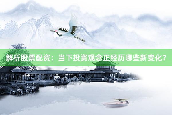 解析股票配资：当下投资观念正经历哪些新变化？