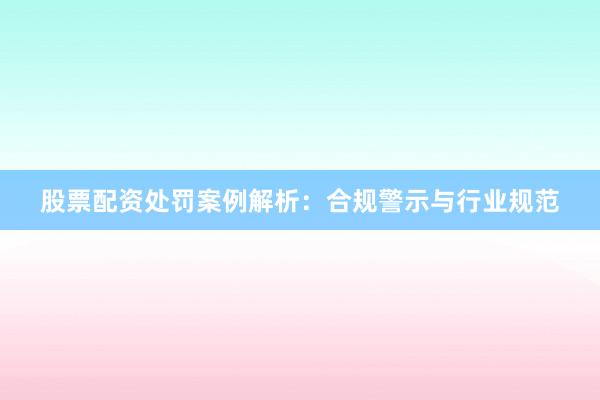 股票配资处罚案例解析：合规警示与行业规范