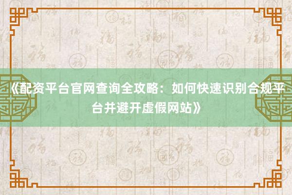 《配资平台官网查询全攻略：如何快速识别合规平台并避开虚假网站》