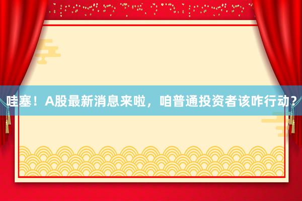 哇塞！A股最新消息来啦，咱普通投资者该咋行动？