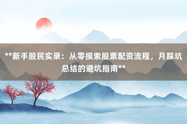 **新手股民实录：从零摸索股票配资流程，月踩坑总结的避坑指南**