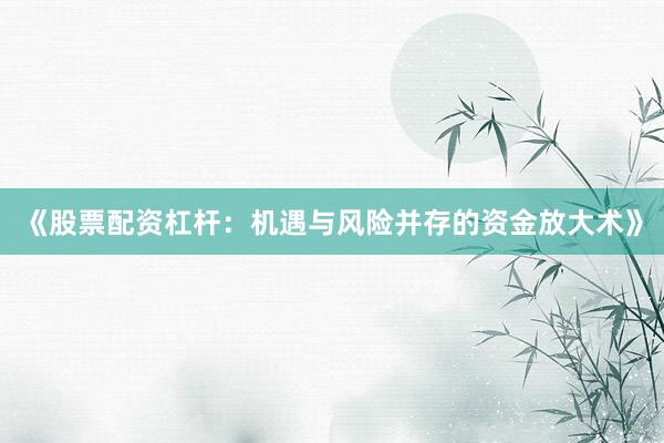 《股票配资杠杆：机遇与风险并存的资金放大术》
