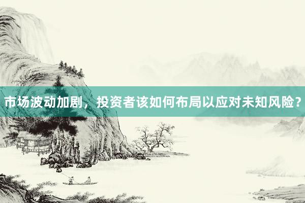 市场波动加剧，投资者该如何布局以应对未知风险？