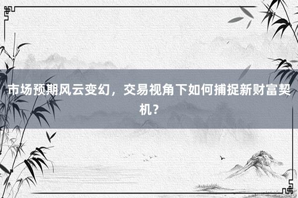市场预期风云变幻，交易视角下如何捕捉新财富契机？