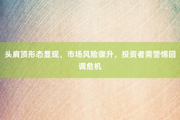 头肩顶形态显现，市场风险骤升，投资者需警惕回调危机
