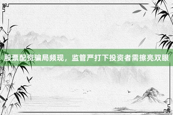 股票配资骗局频现，监管严打下投资者需擦亮双眼