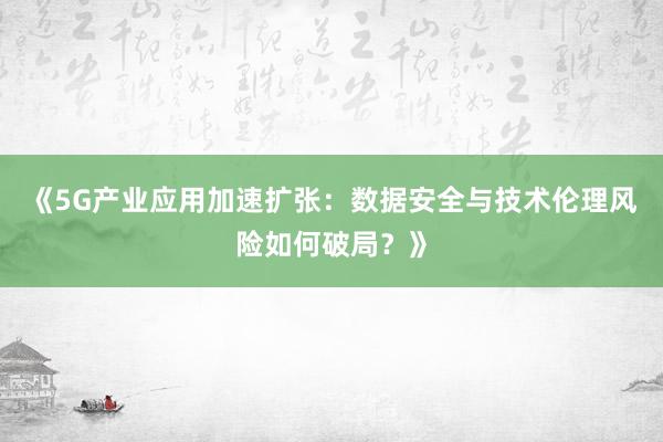 《5G产业应用加速扩张：数据安全与技术伦理风险如何破局？》