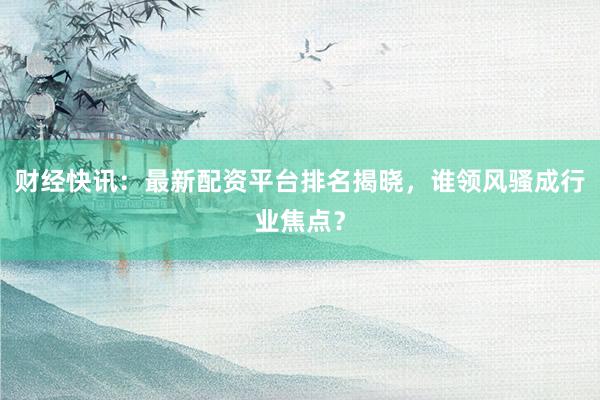 财经快讯：最新配资平台排名揭晓，谁领风骚成行业焦点？