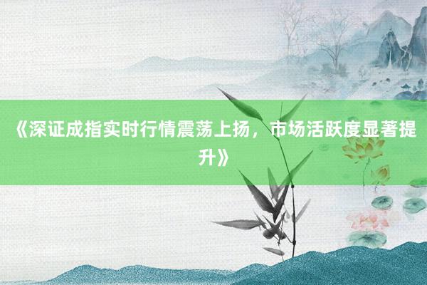 《深证成指实时行情震荡上扬，市场活跃度显著提升》