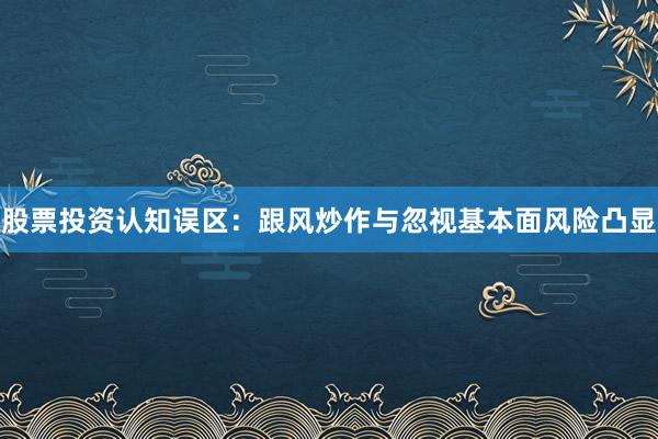 股票投资认知误区：跟风炒作与忽视基本面风险凸显