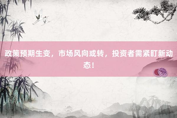 政策预期生变，市场风向或转，投资者需紧盯新动态！